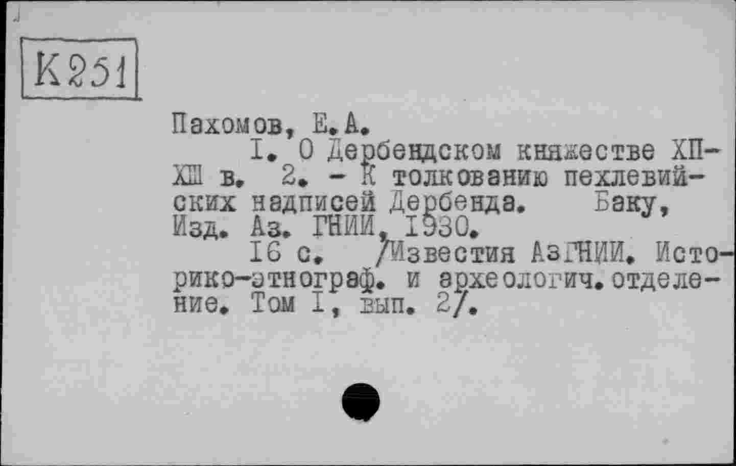 ﻿К251
Пахомов, Е.А.
I. О Дербендском княжестве ХП-ХШ в. 2. - К толкованию пехлевийских надписей Дербенда. Баку, Изд. Аз. ГНИЙ, 1930.
16 с. /Известия АзГНИИ. Исто1 рико-зтнограф. и археологич.отделение. Том I, вып. 2/.